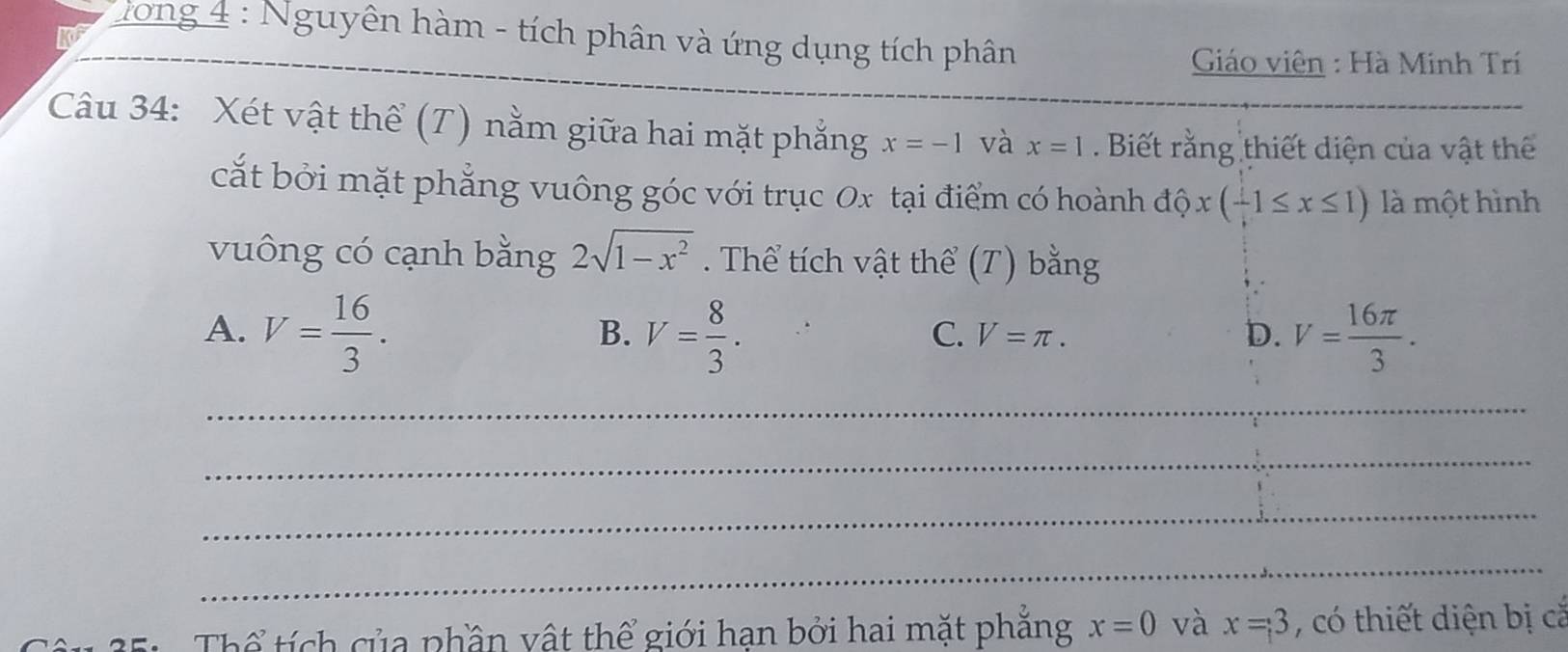 hong 4 : Nguyên hàm - tích phân và ứng dụng tích phân
Giáo viên : Hà Minh Trí
Câu 34: Xét vật thể (T) nằm giữa hai mặt phẳng x=-1 và x=1. Biết rằng thiết diện của vật thể
cắt bởi mặt phẳng vuông góc với trục 0x tại điểm có hoành dhat Qx(-1≤ x≤ 1) là một hình
vuông có cạnh bằng 2sqrt(1-x^2). Thể tích vật thể (T) bằng
A. V= 16/3 . V= 8/3 . V= 16π /3 . 
B.
C. V=π. D.
_
_
_
_
Thể tích của phần vật thể giới hạn bởi hai mặt phẳng x=0 và x=3 , có thiết diện bị cắ