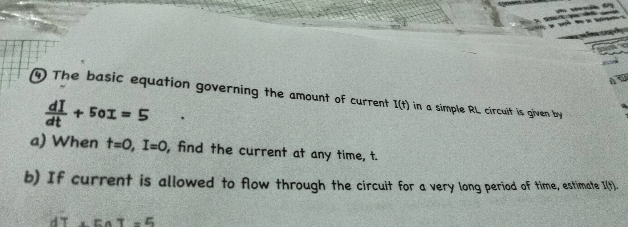 An 
4 The basic equation governing the amount of current I(t) in a simple RL circuit is given by
 dI/dt +50I=5
a 
a) When t=0, I=0 , find the current at any time, t. 
b) If current is allowed to flow through the circuit for a very long period of time, estimate I(t).
dT+EAT=5