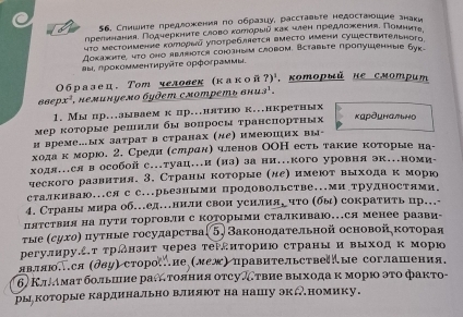 Слишите предложения по образцу, расставыте недостаошие знаки
прелннения. Πодηерκηиτе слово κоρеоρыν κаκ член πредлоежκения. Πоμниτα
чΤο местоимение κатьыа упоτребяется вместо имени сушествительногd
Докахнτе, чτο оно яbлboτся союзным саовом. Вcтablте пропушенные буk.
аы. лρоκомменτируйτе ορфограммы.
Οбразе ц. Τот человеκ (κаκой ?) , κоторый не смотриm
866 px^2 T hеœuκуeмo бyđem exompeт» δπi 13^1.
1. Мы пр..аываемк пр..нятно к...нкретных
мер которые решилн бы вопросы τранспорτных καρδμηαьнα
и време…ых затрат в странах (ле) имеюших вы-
ходаίκκόморю. 2. Средн (слрднη членов ООН есть такие которые на-
ходя….ся в особой с….туац…и (из) за ни…кого уровня эк.номи-
ческого раавиτия. 3. Страны которые (дее имеюτ выходак морю
стакиваю...ся с с...рьезными продовольстве...Ми трудностями.
4. Страны мира об…еденили свон усилияе что (бы) сокраτиτь цр…
Пятствия на пути торговΙи с КоΤорыми сталкиваю…Ся менее разви
τые (сухо) πутные государсτваί5) Законодательной основойκоτорая
регулнруέτ τрднзит через теΡдиτорию страны и выходκ морю
являюся (δδу) стороие (леж)правительствееые соглашения,
6) Κπμмат большие ратояния отсуωтвие выхода κ морι эτо фактο-
ры которые кардинально влияюот на нашу экномику.