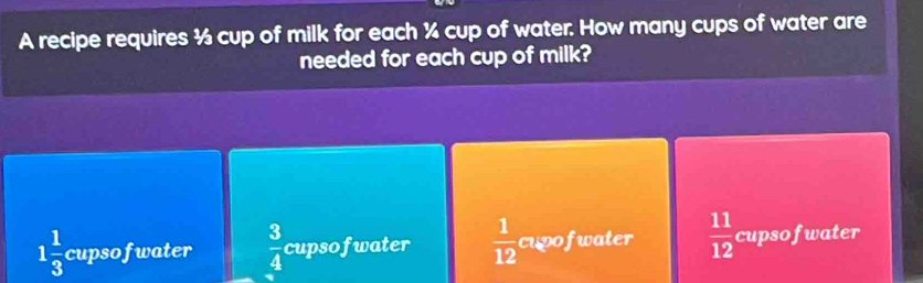 A recipe requires ½ cup of milk for each ¼ cup of water. How many cups of water are
needed for each cup of milk?
1 1/3  cupsofwater  3/4  cupsofwater  1/12  cupofwater  11/12  cupso f water