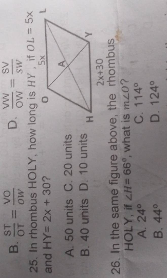 B.  ST/OT = VO/OW   VW/OW = SV/SW 
D.
25. In rhombus HOLY, how long is HY , if OL=5x
and HY=2x+30 ?
A. 50 units C. 20 units
B. 40 units D. 10 units
26. In the same figure above, the rhombus
HOLY, if ∠ H=66° , what is m∠ O ?
A. 24°
C. 114°
B. 44°
D. 124°