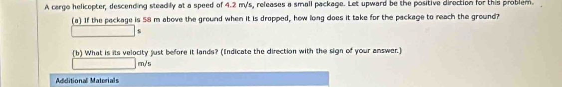 A cargo helicopter, descending steadily at a speed of 4.2 m/s, releases a small package. Let upward be the positive direction for this problem. 
(a) If the package is 58 m above the ground when it is dropped, how long does it take for the package to reach the ground?
s
(b) What is its velocity just before it lands? (Indicate the direction with the sign of your answer.)
m/s
Additional Materials