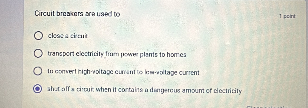 Circuit breakers are used to
1 point
close a circuit
transport electricity from power plants to homes
to convert high-voltage current to low-voltage current
shut off a circuit when it contains a dangerous amount of electricity