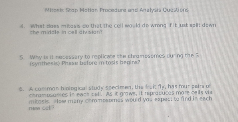 Mitosis Stop Motion Procedure and Analysis Questions 
4. What does mitosis do that the cell would do wrong if it just split down 
the middle in cell division? 
5. Why is it necessary to replicate the chromosomes during the S 
(synthesis) Phase before mitosis begins? 
6. A common biological study specimen, the fruit fly, has four pairs of 
chromosomes in each cell. As it grows, it reproduces more cells via 
mitosis. How many chromosomes would you expect to find in each 
new cell?