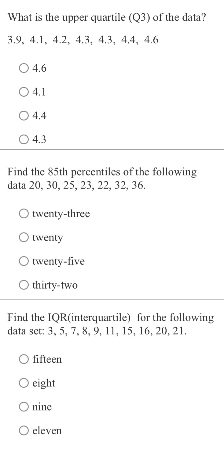 What is the upper quartile (Q3) of the data?
3.9, 4.1, 4.2, 4.3, 4.3, 4.4, 4.6
4.6
4.1
4.4
4.3
Find the 85th percentiles of the following
data 20, 30, 25, 23, 22, 32, 36.
twenty-three
twenty
twenty-five
thirty-two
Find the IQR(interquartile) for the following
data set: 3, 5, 7, 8, 9, 11, 15, 16, 20, 21.
fifteen
eight
nine
eleven