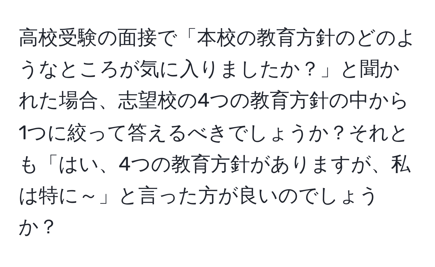 高校受験の面接で「本校の教育方針のどのようなところが気に入りましたか？」と聞かれた場合、志望校の4つの教育方針の中から1つに絞って答えるべきでしょうか？それとも「はい、4つの教育方針がありますが、私は特に～」と言った方が良いのでしょうか？