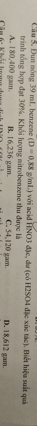 Cầâu 5. Đun nóng 39 mL benzene (D=0,88g/mL ) với acid HNO3 đặc, dư (có H2SO4 đặc xúc tác). Biết hiệu suất quá
trình tổng hợp đạt 30%. Khối lượng nitrobenzene thu được là
A. 180,400 gam. B. 16,236 gam. C. 54,120 gam. D. 18,612 gam.
Câu 6: Khối lượng