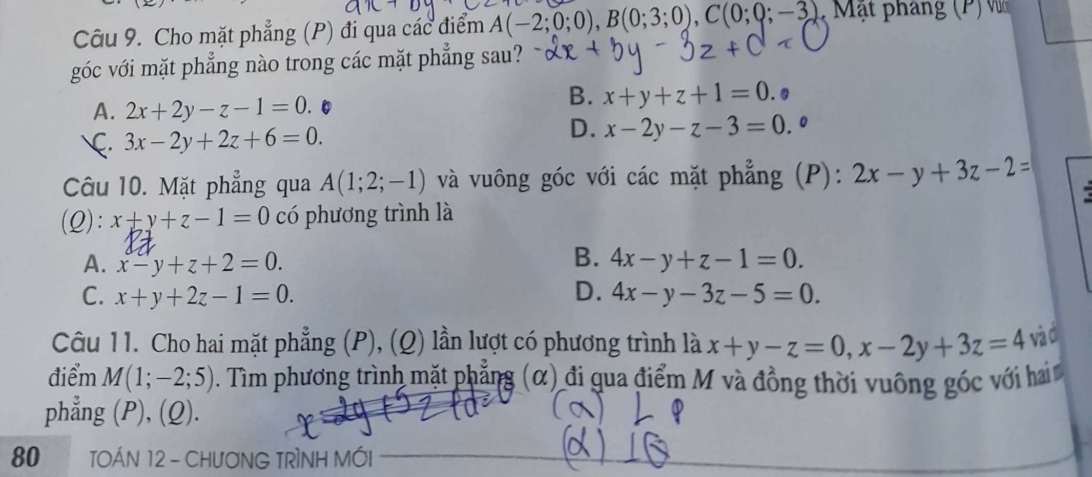 Cho mặt phẳng (P) đi qua các điểm A(-2;0;0), B(0;3;0), C(0;0;-3) * M ạ t pháng (P M
góc với mặt phẳng nào trong các mặt phẳng sau?
A. 2x+2y-z-1=0
B. x+y+z+1=0. Q
D.
C. 3x-2y+2z+6=0. x-2y-z-3=0.0
Câu 10. Mặt phẳng qua A(1;2;-1) và vuông góc với các mặt phẳng (P): 2x-y+3z-2=
(Q): x+y+z-1=0 có phương trình là
B.
A. x-y+z+2=0. 4x-y+z-1=0.
C. x+y+2z-1=0. D. 4x-y-3z-5=0. 
Câu 11. Cho hai mặt phẳng (P), (Q) lần lượt có phương trình là x+y-z=0, x-2y+3z=4 và Ở
điểm M(1;-2;5) Tìm phương trình mặt phẳng (α) đi qua điểm M và đồng thời vuông góc với hai 
phẳng (P), (Q).
80 TOÁN 12 - CHưƠNG TRÌNH MỚI