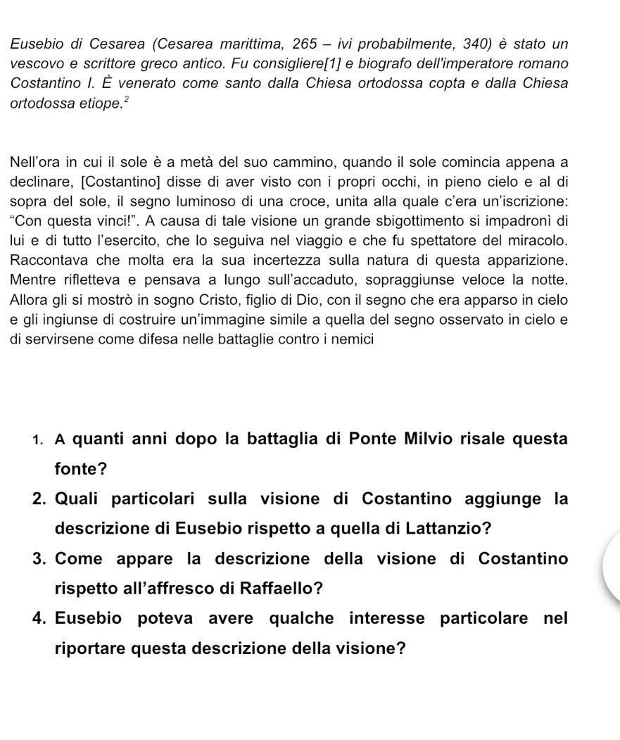 Eusebio di Cesarea (Cesarea marittima, 265 - ivi probabilmente, 340) è stato un
vescovo e scrittore greco antico. Fu consigliere[1] e biografo dell'imperatore romano
Costantino I. È venerato come santo dalla Chiesa ortodossa copta e dalla Chiesa
ortodossa etiope.²
Nell'ora in cui il sole è a metà del suo cammino, quando il sole comincia appena a
declinare, [Costantino] disse di aver visto con i propri occhi, in pieno cielo e al di
sopra del sole, il segno luminoso di una croce, unita alla quale c'era un'iscrizione:
“Con questa vinci!”. A causa di tale visione un grande sbigottimento si impadronì di
lui e di tutto l'esercito, che lo seguiva nel viaggio e che fu spettatore del miracolo.
Raccontava che molta era la sua incertezza sulla natura di questa apparizione.
Mentre rifletteva e pensava a lungo sull'accaduto, sopraggiunse veloce la notte.
Allora gli si mostrò in sogno Cristo, figlio di Dio, con il segno che era apparso in cielo
e gli ingiunse di costruire un'immagine simile a quella del segno osservato in cielo e
di servirsene come difesa nelle battaglie contro i nemici
1. A quanti anni dopo la battaglia di Ponte Milvio risale questa
fonte?
2. Quali particolari sulla visione di Costantino aggiunge la
descrizione di Eusebio rispetto a quella di Lattanzio?
3. Come appare la descrizione della visione di Costantino
rispetto all'affresco di Raffaello?
4. Eusebio poteva avere qualche interesse particolare nel
riportare questa descrizione della visione?