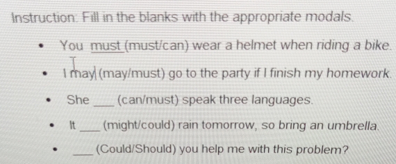 Instruction: Fill in the blanks with the appropriate modals. 
You must (must/can) wear a helmet when riding a bike. 
I may (may/must) go to the party if I finish my homework. 
She _(can/must) speak three languages. 
It_ (might/could) rain tomorrow, so bring an umbrella. 
_(Could/Should) you help me with this problem?