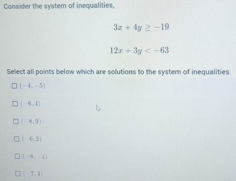 Consider the system of inequalities,
3x+4y≥ -19
12x+3y
Select all points below which are solutions to the system of inequalities.
(-4,-5)
(-6,4)
(-8,9)
(-6,2)
(-8,-1)
(-7,4)