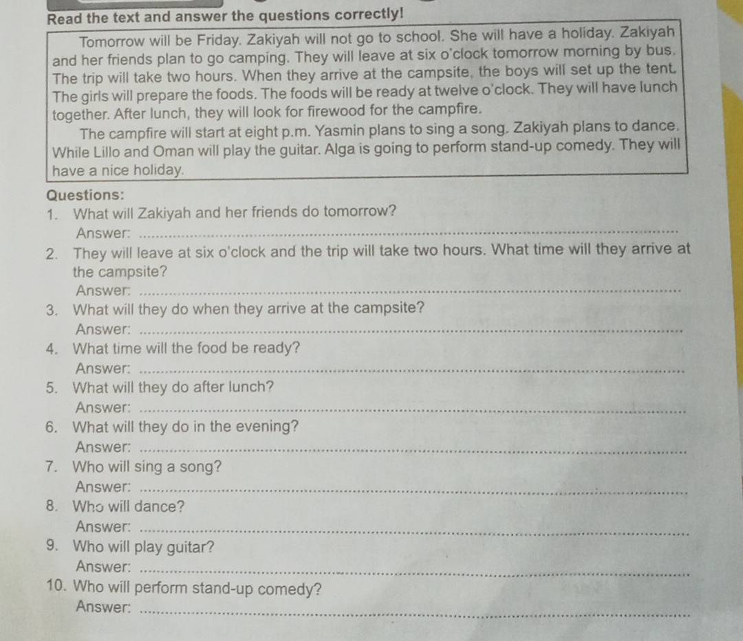 Read the text and answer the questions correctly! 
Tomorrow will be Friday. Zakiyah will not go to school. She will have a holiday. Zakiyah 
and her friends plan to go camping. They will leave at six o'clock tomorrow morning by bus. 
The trip will take two hours. When they arrive at the campsite, the boys will set up the tent. 
The girls will prepare the foods. The foods will be ready at twelve o'clock. They will have lunch 
together. After lunch, they will look for firewood for the campfire. 
The campfire will start at eight p.m. Yasmin plans to sing a song. Zakiyah plans to dance. 
While Lillo and Oman will play the guitar. Alga is going to perform stand-up comedy. They will 
have a nice holiday. 
Questions: 
1. What will Zakiyah and her friends do tomorrow? 
Answer: 
_ 
2. They will leave at six o'clock and the trip will take two hours. What time will they arrive at 
the campsite? 
Answer: 
_ 
3. What will they do when they arrive at the campsite? 
Answer:_ 
4. What time will the food be ready? 
Answer:_ 
5. What will they do after lunch? 
Answer:_ 
6. What will they do in the evening? 
Answer:_ 
7. Who will sing a song? 
Answer:_ 
8. Who will dance? 
Answer:_ 
9. Who will play guitar? 
Answer:_ 
10. Who will perform stand-up comedy? 
Answer:_