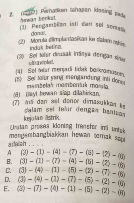 (29) Perhatikan tahapan kloning pada
hewan berikut.
(1) Pengambilan inti dari sel somatik
donor.
(2) Morula diimplantasikan ke dalam rahim
induk betina.
(3) Sel telur dirusak intinya dengan sinar
ultraviolet.
(4) Sel telur menjadi tidak berkromosom.
(5) Sel telur yang mengandung inti donor
membelah membentuk morula.
(6) Bayi hewan siap dilahirkan.
(7) Inti dari sel donor dimasukkan ke
dalam sel telur dengan bantuan
kejutan listrik.
Urutan proses kloning transfer inti untuk
mengembangbiakkan hewan ternak sapi
adalah . . . .
A (3)-(1)-(4)-(7)-(5)-(2)-(6)
B. (3)-(1)-(7)-(4)-(5)-(2)-(6)
C. (3)-(4)-(1)-(5)-(2)-(7)-(6)
D. (3)-(4)-(1)-(7)-(5)-(2)-(6)
E. (3)-(7)-(4)-(1)-(5)-(2)-(6)