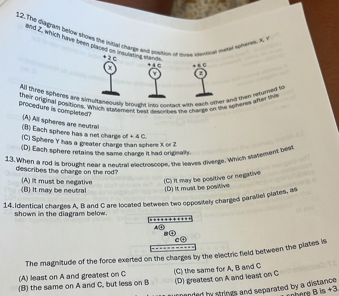 The diagram below shows the initial charge and position of three identical metal spheres. X. Y
and Z, which have been placed on insulating stands z
+2C
x
+ 4 C 6 C
Y
All three spheres are simultaneously brought into contact with each other and then returned to
their original positions. Which statement best describes the charge on the spheres after this
procedure is completed?
(A) All spheres are neutral
(B) Each sphere has a net charge of + 4 C.
(C) Sphere Y has a greater charge than sphere X or Z
(D) Each sphere retains the same charge it had originally.
13. When a rod is brought near a neutral electroscope, the leaves diverge. Which statement best
describes the charge on the rod?
(A) It must be negative
(C) It may be positive or negative
(B) It may be neutral
(D) It must be positive
14.Identical charges A, B and C are located between two oppositely charged parallel plates, as
shown in the diagram below.
+ +++ + + + + + + +
A enclosecircle+ 
B④
C④
The magnitude of the force exerted on the charges by the electric field between the plates is
(A) least on A and greatest on C (C) the same for A, B and C
(B) the same on A and C, but less on B (D) greatest on A and least on C
en b y trings and separated by a distance .
nhere B is +3
