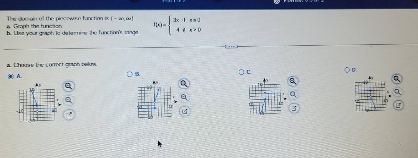 The domain of the piecewise function is (-∈fty ,∈fty ). 
a. Graph the function. f(x)=beginarrayl 3xifx≤ 0 4ifx>0endarray.
b. Use your graph to determine the function's range. 
a. Choose the correct graph below. 
D. 
A. 
B. 
C.
y
19
10
-10 10
10