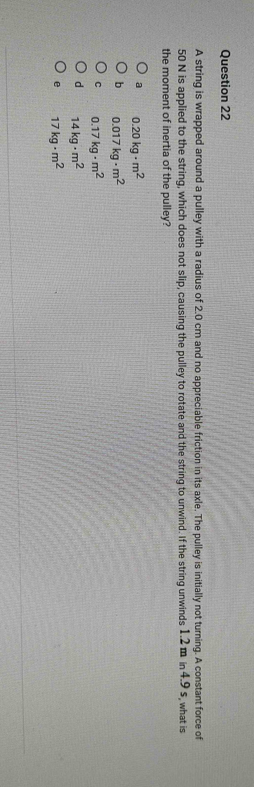 A string is wrapped around a pulley with a radius of 2.0 cm and no appreciable friction in its axle. The pulley is initially not turning. A constant force of
50 N is applied to the string, which does not slip, causing the pulley to rotate and the string to unwind. If the string unwinds 1.2 m in 4.9 s, what is
the moment of inertia of the pulley?
a 0.20kg· m^2
b 0.017kg· m^2
C 0.17kg· m^2
d 14kg· m^2
e 17kg· m^2