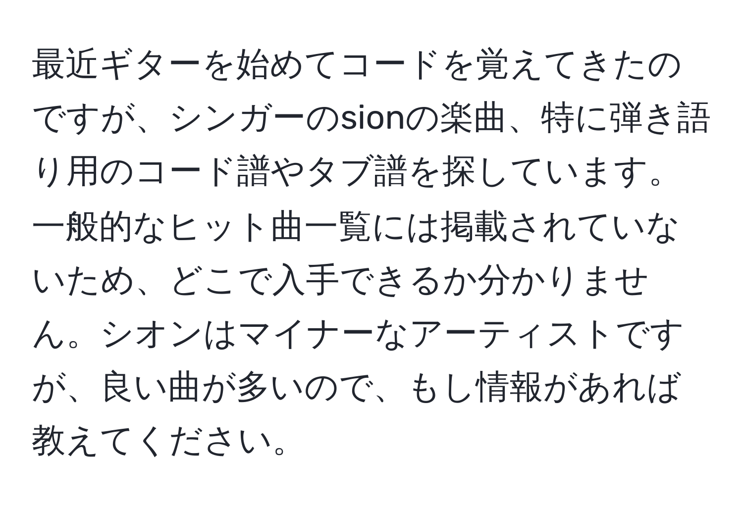 最近ギターを始めてコードを覚えてきたのですが、シンガーのsionの楽曲、特に弾き語り用のコード譜やタブ譜を探しています。一般的なヒット曲一覧には掲載されていないため、どこで入手できるか分かりません。シオンはマイナーなアーティストですが、良い曲が多いので、もし情報があれば教えてください。