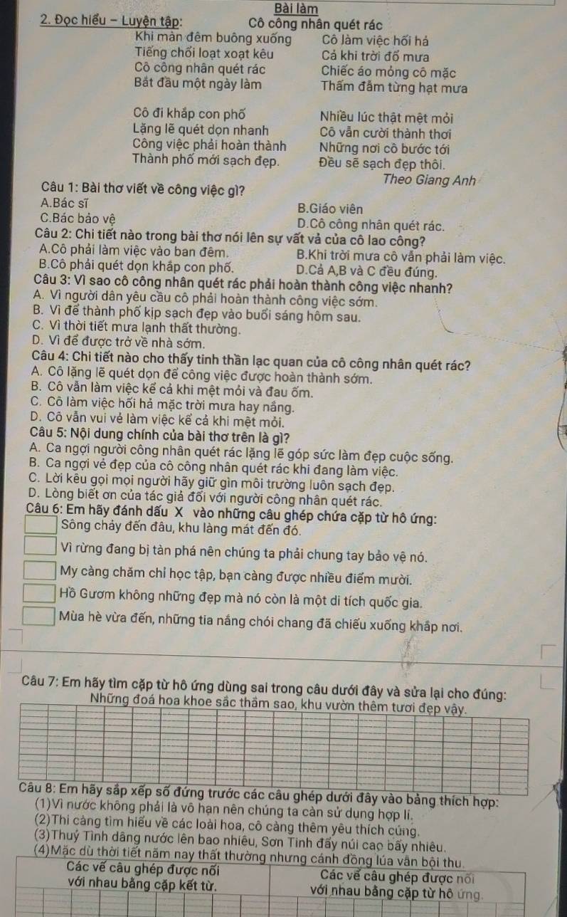 Bài làm
2. Đọc hiểu - Luyện tập: Cô công nhân quét rác
Khi màn đêm buông xuống Cô Jàm việc hối há
Tiếng chối loạt xoạt kêu Cả khi trời đổ mưa
Cô công nhân quét rác Chiếc áo mỏng cô mặc
Bắt đầu một ngày làm Thấm đẫm từng hạt mưa
Cô đi khắp con phố Nhiều lúc thật mệt mỏi
Lặng lẽ quét dọn nhanh Cô vẫn cười thành thơi
Công việc phải hoàn thành Những nơi cô bước tới
Thành phố mới sạch đẹp. Đều sẽ sạch đẹp thôi.
Theo Giang Anh
Câu 1: Bài thơ viết về công việc gì?
A.Bác sĩ B.Giáo viên
C.Bác bảo vệ D.Cô công nhân quét rác.
Câu 2: Chi tiết nào trong bài thơ nói lên sự vất và của cô lao công?
A.Cô phải làm việc vào ban đêm. B.Khi trời mưa cô vẫn phải làm việc.
B.Cô phải quét dọn khắp con phố. D.Cả A,B và C đều đúng.
Câu 3: Vì sao cô công nhân quét rác phải hoàn thành công việc nhanh?
A. Vì người dân yêu cầu cô phải hoàn thành công việc sớm.
B. Vì để thành phố kịp sạch đẹp vào buổi sáng hôm sau.
C. Vì thời tiết mưa lạnh thất thường.
D. Vì để được trở về nhà sớm,
Câu 4: Chi tiết nào cho thấy tinh thần lạc quan của cô công nhân quét rác?
A. Cô lặng lẽ quét dọn để công việc được hoàn thành sớm.
B. Cô vẫn làm việc kể cả khi mệt mỏi và đau ốm.
C. Cô làm việc hối hả mặc trời mưa hay nắng.
D. Cô vẫn vui vẻ làm việc kể cả khi mệt mỏi.
Câu 5: Nội dung chính của bài thơ trên là gì?
A. Ca ngợi người công nhân quét rác lặng lẽ góp sức làm đẹp cuộc sống.
B. Ca ngợi vẻ đẹp của cô công nhân quét rác khi đang làm việc.
C. Lời kêu gọi mọi người hãy giữ gìn môi trường luôn sạch đẹp.
D. Lòng biết ơn của tác giả đối với người công nhân quét rác.
Câu 6: Em hãy đánh dấu X vào những câu ghép chứa cặp từ hô ứng:
Sông chảy đến đâu, khu làng mát đến đó.
Vì rừng đang bị tàn phá nên chúng ta phải chung tay bảo vệ nó.
My càng chăm chỉ học tập, bạn càng được nhiều điểm mười.
Hồ Gươm không những đẹp mà nó còn là một di tích quốc gia.
Mùa hè vừa đến, những tia nắng chói chang đã chiếu xuống khấp nơi.
Câu 7: Em hãy tìm cặp từ hô ứng dùng sai trong câu dưới đây và sửa lại cho đúng:
Những đoá hoa khoe sắc thầm sao, khu vườn thêm tươi đẹp vậy.
Câu 8: Em hãy sắp xếp số đứng trước các câu ghép dưới đây vào bảng thích hợp:
(1)Vì nước không phải là vô hạn nên chúng ta càn sử dụng hợp lí.
(2)Thi càng tìm hiếu về các loài hoa, cô càng thêm yêu thích cúng.
(3)Thuý Tình dâng nước lên bao nhiêu, Sơn Tinh đấy núi cao bấy nhiêu.
(4)Mặc dù thời tiết năm nay thất