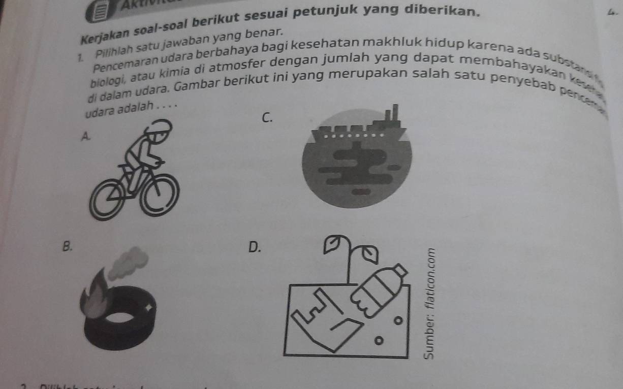 AktI
Kerjakan soal-soal berikut sesuai petunjuk yang diberikan.
1. Pilihlah satu jawaban yang benar.
Pencemaran udara berbahaya bagi kesehatan makhluk hidup karena ada substars 
biologi, atau kimia di atmosfer dengan jumlah yang dapat membahayakan kew 
di dalam udara, Gambar berikut ini yang merupakan salah satu penyebab pencen 
ara adalah . . . .
C.
B
D.