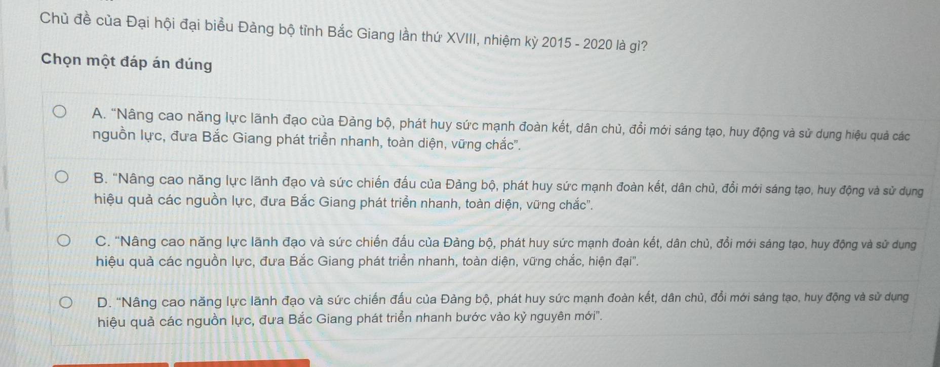 Chủ đề của Đại hội đại biểu Đảng bộ tỉnh Bắc Giang lần thứ XVIII, nhiệm kỳ 2015 - 2020 là gì?
Chọn một đáp án đúng
A. “Nâng cao năng lực lãnh đạo của Đảng bộ, phát huy sức mạnh đoàn kết, dân chủ, đồi mới sáng tạo, huy động và sử dụng hiệu quả các
nguồn lực, đưa Bắc Giang phát triển nhanh, toàn diện, vững chắc''.
B. "Nâng cao năng lực lãnh đạo và sức chiến đấu của Đảng bộ, phát huy sức mạnh đoàn kết, dân chủ, đổi mới sáng tạo, huy động và sử dụng
hiệu quả các nguồn lực, đưa Bắc Giang phát triển nhanh, toàn diện, vững chắc".
C. “Nâng cao năng lực lãnh đạo và sức chiến đấu của Đảng bộ, phát huy sức mạnh đoàn kết, dân chủ, đổi mới sáng tạo, huy động và sử dụng
hiệu quả các nguồn lực, đưa Bắc Giang phát triển nhanh, toàn diện, vững chắc, hiện đại"'.
D. "Nâng cao năng lực lãnh đạo và sức chiến đấu của Đảng bộ, phát huy sức mạnh đoàn kết, dân chủ, đổi mới sáng tạo, huy động và sử dụng
hiệu quả các nguồn lực, đưa Bắc Giang phát triển nhanh bước vào kỳ nguyên mới".