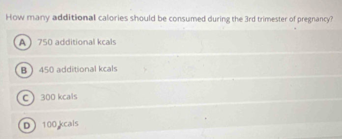 How many additional calories should be consumed during the 3rd trimester of pregnancy?
A 750 additional kcals
B 450 additional kcals
C 300 kcals
D 100 kcals