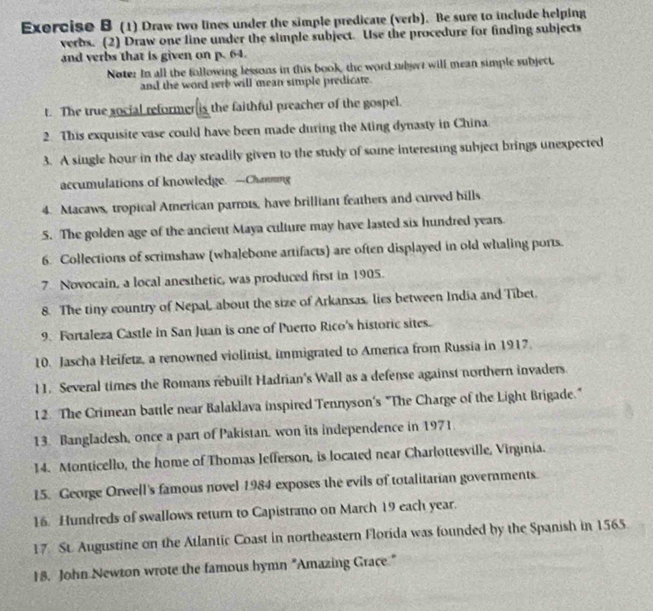 (1) Draw two lines under the simple predicate (verb). Be sure to include helping 
verbs. (2) Draw one line under the simple subject. Use the procedure for finding subjects 
and verbs that is given on p. 64. 
Noter In all the following lessons in this book, the word subjert will mean simple subject. 
and the word rerb will mean simple predicate. 
t. The true social reformer is the faithful preacher of the gospel. 
2. This exquisite vase could have been made during the Ming dynasty in China 
3. A single hour in the day steadily given to the study of some interesting subject brings unexpected 
accumulations of knowledge. —Chamming 
4. Macaws, tropical American parrots, have brilliant feathers and curved bills 
5. The golden age of the ancient Maya culture may have lasted six hundred years. 
6. Collections of scrimshaw (whalebone artifacts) are often displayed in old whaling ports. 
7. Novocain, a local anesthetic, was produced first in 1905. 
8. The tiny country of Nepal, about the size of Arkansas, lies between India and Tibet. 
9. Fortaleza Castle in San Juan is one of Puerto Rico's historic sites. 
10. Jascha Heifetz, a renowned violinist, immigrated to America from Russia in 1917. 
11. Several times the Romans rebuilt Hadrian's Wall as a defense against northern invaders 
12. The Crimean battle near Balaklava inspired Tennyson's "The Charge of the Light Brigade." 
13. Bangladesh, once a part of Pakistan, won its independence in 1971 
14. Monticello, the home of Thomas Jefferson, is located near Charlottesville, Virginia. 
15. George Orwell's famous novel 1984 exposes the evils of totalitarian governments. 
16. Hundreds of swallows return to Capistrano on March 19 each year. 
17. St. Augustine on the Atlantic Coast in northeastern Florida was founded by the Spanish in 1565
18. John Newton wrote the famous hymn "Amazing Grace."