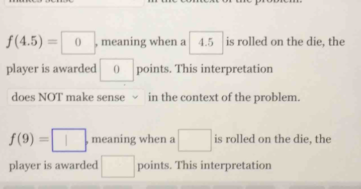 f(4.5)=□ 0 , meaning when a 4.5 is rolled on the die, the 
player is awarded () points. This interpretation 
does NOT make sense √ in the context of the problem.
f(9)=□ · meaning when a □ is rolled on the die, the 
player is awarded □ points. This interpretation