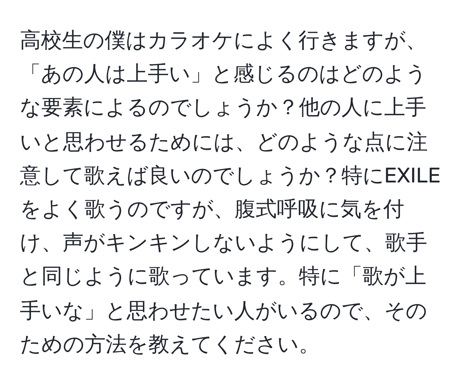 高校生の僕はカラオケによく行きますが、「あの人は上手い」と感じるのはどのような要素によるのでしょうか？他の人に上手いと思わせるためには、どのような点に注意して歌えば良いのでしょうか？特にEXILEをよく歌うのですが、腹式呼吸に気を付け、声がキンキンしないようにして、歌手と同じように歌っています。特に「歌が上手いな」と思わせたい人がいるので、そのための方法を教えてください。