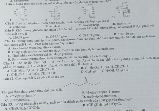 Saccharosc.
Câu 7. Công thức nào dưới đây mô tả đúng cầu tạo của glucose ở dạng mạch hở. CHO H _CHO
OH
CHO CH_2OH HO_
H OH H OH
HO ___H HO H HO_ _H HO_ _H
H OH
HO _H H OH H _.OH 4 _OH
H OH H OH
A _CH₂OH B. CH_2OH C. ChçOis D. Ch₂oh
Cầu 8. Loại carbohydrate mạch phân nhánh, có nhiều trong các loại ngũ cốc là
A. cellulose B. amylose. C. amylopectin D. saccharose.
Câu 9. Khối lượng glucose cần dùng đề điều chế 1 lít rượu 40° (khối lượng riêng của ethanol là 0,8 g/ml) với
hiệu suất 45% là D. 1561,50 gam
A. 626,09 gam. B. 1391,30 gam. C. 281,74 gam.
Câu 10. Trong công nghiệp thực phẩm, saccharose được sử dụng phổ biển làm nguyên liệu để sản xuất bánh
kẹo, nước giải khát,... Phát biểu nào sau đây là sai?
A. Saccharose thuộc loại disaccharide.
B. Dung dịch saccharose hoà tan được Cu(OH)_2 cho dung dịch màu xanh lam.
C. Thuỷ phân saccharose chi thu được glucose.
D. Saccharose thường được tách từ nguyên liệu là cây mia, cù cải đường,...
Câu 11. Cho sợ đồ: Tinh bột to A_1to A_2to A_3(A_1,A_2 và A_3 là các chất có ứng dụng trong chế biển thực
phẩm, đồ uống,...). Các chất A_1,A_2,A_3 có công thức lần lượt là
A. C_6H_12O_6,C_2H_5OH,CH_3COOH. B. C_12H_22O_11,C_2H_5OH,CH_3CHO.
C.
Câu 12. Cho hợp chất X có công thức cấu C_2H_5OH,C_6H_12O_6,CH_3COOH. D. C_12H_22O_11,C_2H_5OH,CH_3CHO.
Tên gọi theo danh pháp thay thế ciaX1 B. N-ethylpropan-1-amine.
A. ethylpropylamine.
C. diethylamine. D. methylpropanamine.
Câu 13. Trong các chất sau đây, chất nào là thành phần chính của chất giặt rừa tổng hợp?
B. (CH_3[CH_2]_16-COO)_2Ca.
A. CH_3[CH_2]_6-COONa.
10