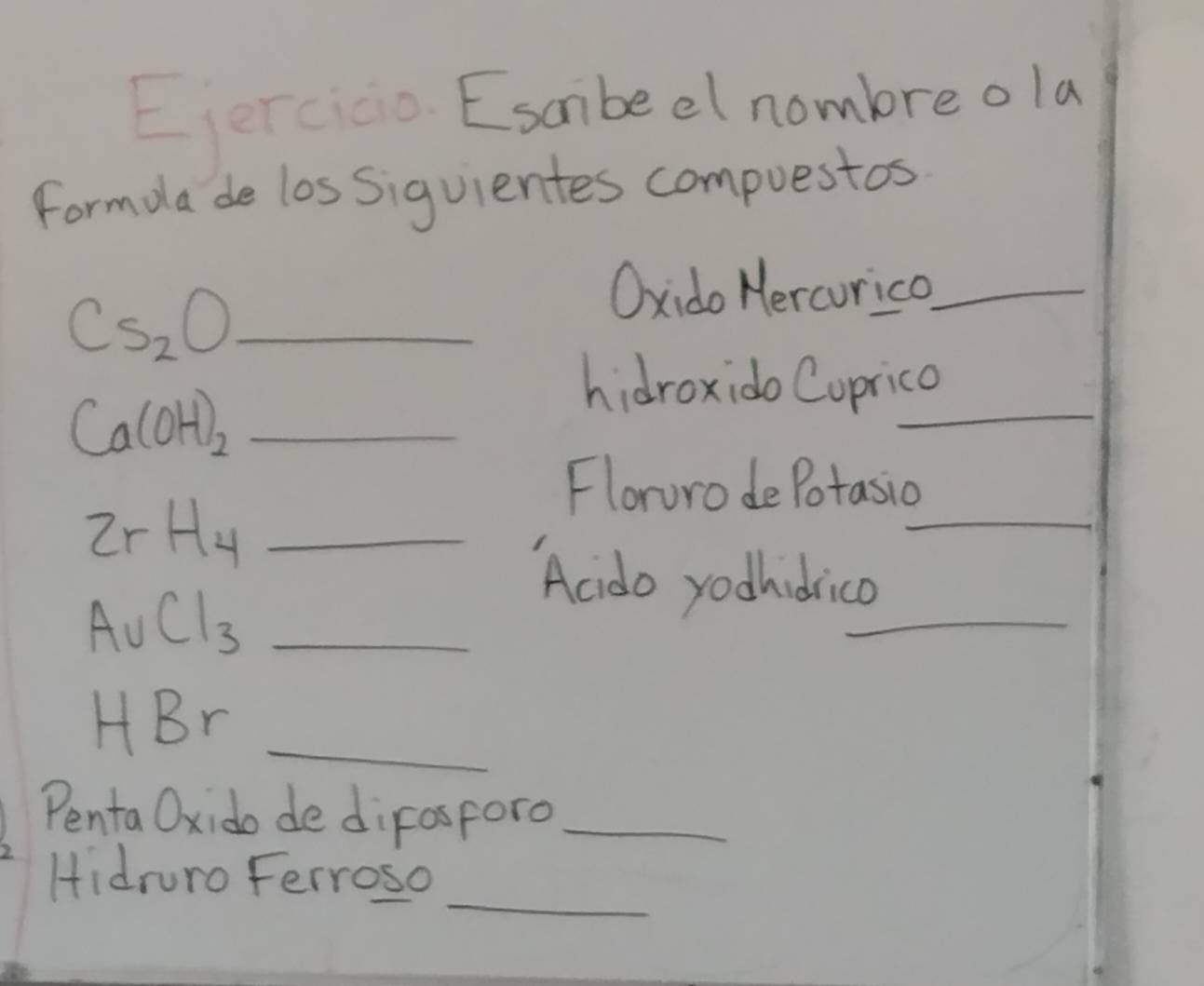 erco Esambeel nombre ola 
Formola de los Siguientes compuestos
Cs_2O _ 
Oxido Hercourica_
Ca(OH)_2 _ 
_ 
hidroxido Cuprico 
_ 2rH_4
_ 
Floruro de Potasio 
_ AuCl_3
_ 
Acido yodhidrico 
HBr_ 
Penta Oxido de dirosforo_ 
_ 
Hidruro Ferroso