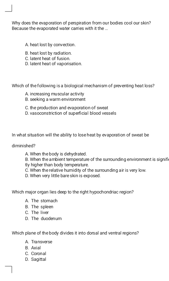 Why does the evaporation of perspiration from our bodies cool our skin?
Because the evaporated water carries with it the ...
A. heat lost by convection.
B. heat lost by radiation.
C. latent heat of fusion.
D. latent heat of vaporisation.
Which of the following is a biological mechanism of preventing heat loss?
A. increasing muscular activity
B. seeking a warm environment
C. the production and evaporation of sweat
D. vasoconstriction of superficial blood vessels
In what situation will the ability to lose heat by evaporation of sweat be
diminished?
A. When the body is dehydrated.
B. When the ambient temperature of the surrounding environment is signifi
tly higher than body temperature.
C. When the relative humidity of the surrounding air is very low.
D. When very little bare skin is exposed.
Which major organ lies deep to the right hypochondriac region?
A. The stomach
B. The spleen
C. The liver
D. The duodenum
Which plane of thebody divides it into dorsal and ventral regions?
A. Transverse
B. Axial
C. Coron al
D. Sagittal