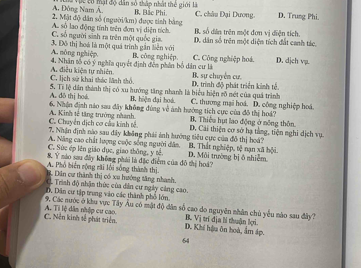 Tu vực có mật độ dân số thập nhật thê giới là
A. Đông Nam Á. B. Bắc Phi. C. châu Đại Dương. D. Trung Phi.
2. Mật độ dân số (người/km) được tính bằng
A. số lao động tính trên đơn vị diện tích. B. số dân trên một đơn vị diện tích.
C. số người sinh ra trên một quốc gia. D. dân số trên một diện tích đất canh tác.
3. Đô thị hoá là một quá trình gắn liền với
A. nông nghiệp. B. công nghiệp. C. Công nghiệp hoá. D. dịch vụ.
4. Nhân tố có ý nghĩa quyết định đến phân bố dân cư là
A. điều kiện tự nhiên. B. sự chuyển cư.
C. lịch sử khai thác lãnh thổ. D. trình độ phát triển kinh tế.
5. Ti lệ dân thành thị có xu hướng tăng nhanh là biểu hiện rõ nét của quá trình
A. đô thị hoá. B. hiện đại hoá. C. thương mại hoá. D. công nghiệp hoá.
6. Nhận định nào sau đây không đúng về ảnh hưởng tích cực của đô thị hoá?
A. Kinh tế tăng trưởng nhanh.  B. Thiếu hụt lao động ở nông thôn.
C. Chuyền dịch cơ cấu kinh tế. D. Cải thiện cơ sở hạ tầng, tiện nghi dịch vụ.
7. Nhận định nào sau đây không phải ảnh hưởng tiêu cực của đô thị hoá?
A. Nâng cao chất lượng cuộc sống người dân. B. Thất nghiệp, tệ nạn xã hội.
C. Sức ép lên giáo dục, giao thông, y tế. D. Môi trường bị ô nhiễm.
8. Ý nào sau đây không phải là đặc điểm của đô thị hoá?
A. Phổ biến rộng rãi lối sống thành thị.
B. Dân cư thành thị có xu hướng tăng nhanh.
C. Trình độ nhận thức của dân cư ngày càng cao.
D. Dân cư tập trung vào các thành phố lớn.
A. Tỉ lệ dân nhập cư cao. 9. Các nước ở khu vực Tây Âu có mật độ dân số cao do nguyên nhân chủ yếu nào sau đây?
B. Vị trí địa lí thuận lợi.
C. Nền kinh tế phát triển. D. Khí hậu ôn hoà, ẩm áp.
64