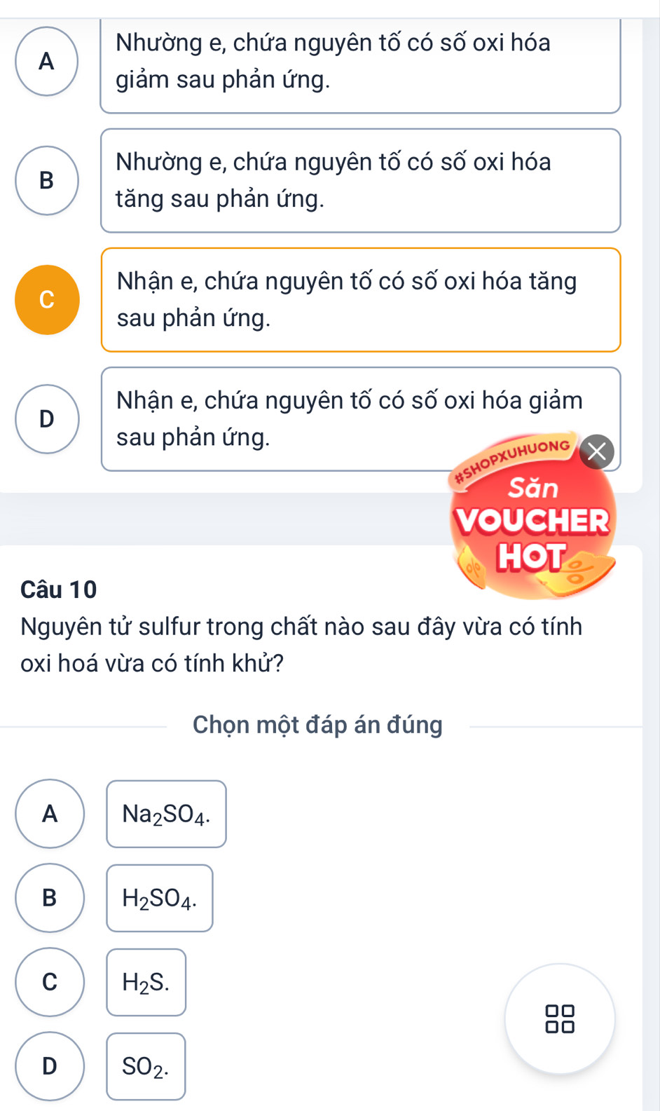 Nhường e, chứa nguyên tố có số oxi hóa
A
giảm sau phản ứng.
Nhường e, chứa nguyên tố có số oxi hóa
B
tăng sau phản ứng.
Nhận e, chứa nguyên tố có số oxi hóa tăng
C
sau phản ứng.
Nhận e, chứa nguyên tố có số oxi hóa giảm
D
sau phản ứng.
#SHOPXUHUONG
Săn
VOUCHER
HOT
Câu 10
Nguyên tử sulfur trong chất nào sau đây vừa có tính
oxi hoá vừa có tính khử?
Chọn một đáp án đúng
A Na_2SO_4.
B H_2SO_4.
C H_2S.
D SO_2.