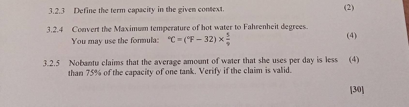 Define the term capacity in the given context. (2) 
3.2.4 Convert the Maximum temperature of hot water to Fahrenheit degrees. 
You may use the formula: ^circ C=(^circ F-32)*  5/9 
(4) 
3.2.5 Nobantu claims that the average amount of water that she uses per day is less (4) 
than 75% of the capacity of one tank. Verify if the claim is valid. 
[30]