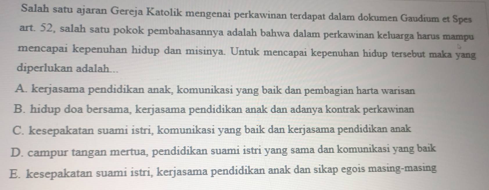 Salah satu ajaran Gereja Katolik mengenai perkawinan terdapat dalam dokumen Gaudium et Spes
art. 52, salah satu pokok pembahasannya adalah bahwa dalam perkawinan keluarga harus mampu
mencapai kepenuhan hidup dan misinya. Untuk mencapai kepenuhan hidup tersebut maka yang
diperlukan adalah...
A. kerjasama pendidikan anak, komunikasi yang baik dan pembagian harta warisan
B. hidup doa bersama, kerjasama pendidikan anak dan adanya kontrak perkawinan
C. kesepakatan suami istri, komunikasi yang baik dan kerjasama pendidikan anak
D. campur tangan mertua, pendidikan suami istri yang sama dan komunikasi yang baik
E. kesepakatan suami istri, kerjasama pendidikan anak dan sikap egois masing-masing