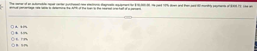 The owner of an automobile repair center purchased new electronic diagnostic equipment for $18,000.00. He paid 10% down and then paid 60 monthly payments of $305.72. Use an
annual percentage rate table to determine the APR of the loan to the nearest one-half of a percent.
A. 9.0%
B. 5.5%
C、 7.5%
D. 5.0%