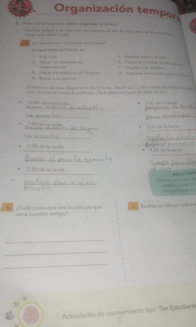 Organización tempor 
2. Antes de la diversión, debes organizar el horario. 
Carlitos quiere ir al cine con sus amigos el día de hoy, pero se le acumulan 
cosas que debe hacer. 
Lo ayudarias a organizar su horario? 
Lo que tiene por hacer es: 
1. Ir al cine. 5. Vestirse para ir al cine 
2. Hacer los deberes de 6. Preparar y comer su almuerzo 
matemáticas. 7 Cepillar sus dientes. 
3. Hacer los deberes de lengua 8. Preparar la mochila para mañana 
4. Bañar a su perrito 
El tiempo del que dispone es de 4 horas, desde las 12 del mediodia hasta las 4pe 
que es cuando inicia la película. ¿Qué debería hacer durante el día? 
12:00 del mediodía 3:00 de la tarde 
_ 
_ 
_ 
_ 
_ 
_ 
1:00 de la tarde 3:30 de la tarde 
_ 
_ 
_ 
1:30 de la tarde Pparor par 
1:00 de la tarde 
_ 
_ 
_ 
_ 
_ 
2:30 de la tarde 
¡Muy bien! 
_ 
Gracias a tu ayuda 
podrá cumplir 
obligaciones e 
b. ¿Cuál crees que sea la pelicula que c. Realiza un dibujo sobre 
verá nuestro amigo? 
_ 
_ 
_ 

Actividades de razonamiento tipo "Ser Estudiant