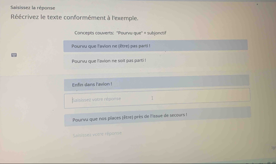 Saisissez la réponse 
Réécrivez le texte conformément à l'exemple. 
Concepts couverts: ''Pourvu que'' + subjonctif 
Pourvu que l'avion ne (être) pas parti ! 
Pourvu que l'avion ne soit pas parti ! 
Enfin dans l'avion ! 
Saisissez votre réponse I 
Pourvu que nos places (être) près de l'issue de secours ! 
Saisissez votre réponse 
1g