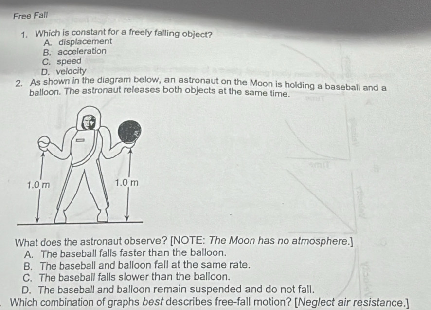 Free Fall
1. Which is constant for a freely falling object?
A. displacement
B. acceleration
C. speed
D. velocity
2. As shown in the diagram below, an astronaut on the Moon is holding a baseball and a
balloon. The astronaut releases both objects at the same time.
What does the astronaut observe? [NOTE: The Moon has no atmosphere.]
A. The baseball falls faster than the balloon.
B. The baseball and balloon fall at the same rate.
C. The baseball falls slower than the balloon.
D. The baseball and balloon remain suspended and do not fall.
Which combination of graphs best describes free-fall motion? [Neglect air resistance.]