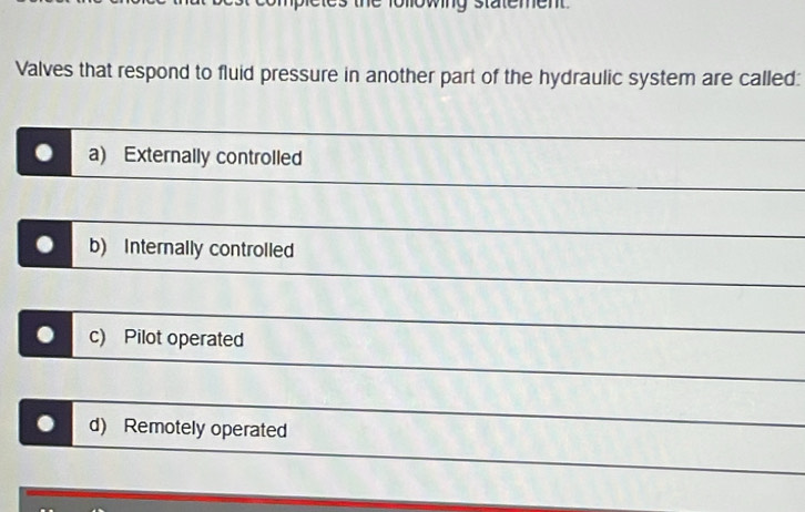 CM
Valves that respond to fluid pressure in another part of the hydraulic system are called:
a) Externally controlled
b) Internally controlled
. c) Pilot operated
. d) Remotely operated