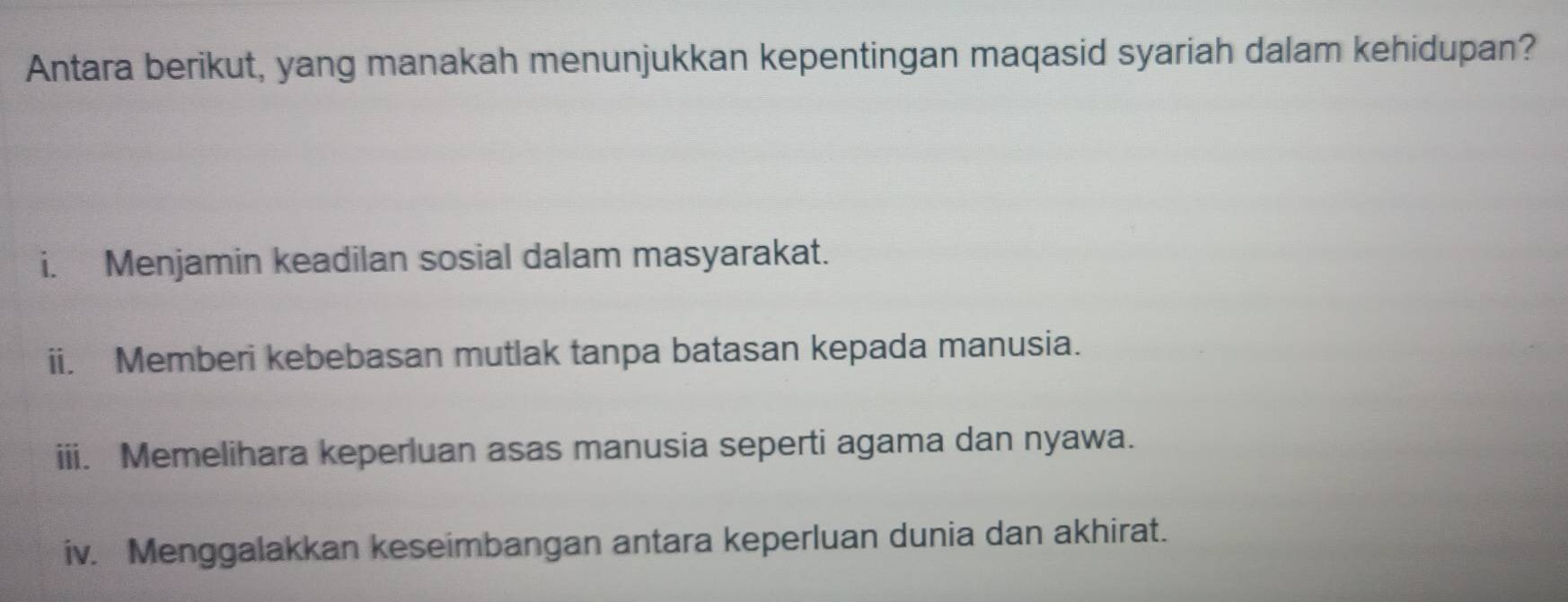 Antara berikut, yang manakah menunjukkan kepentingan maqasid syariah dalam kehidupan?
i. Menjamin keadilan sosial dalam masyarakat.
ii. Memberi kebebasan mutlak tanpa batasan kepada manusia.
iii. Memelihara keperluan asas manusia seperti agama dan nyawa.
iv. Menggalakkan keseimbangan antara keperluan dunia dan akhirat.