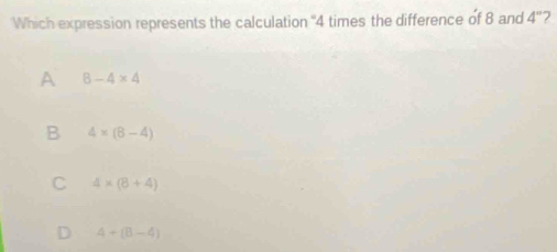 Which expression represents the calculation ' 4 times the difference of 8 and 4'' 7
A 8-4* 4
B 4* (8-4)
C 4* (8+4)
D 4+(B-4)