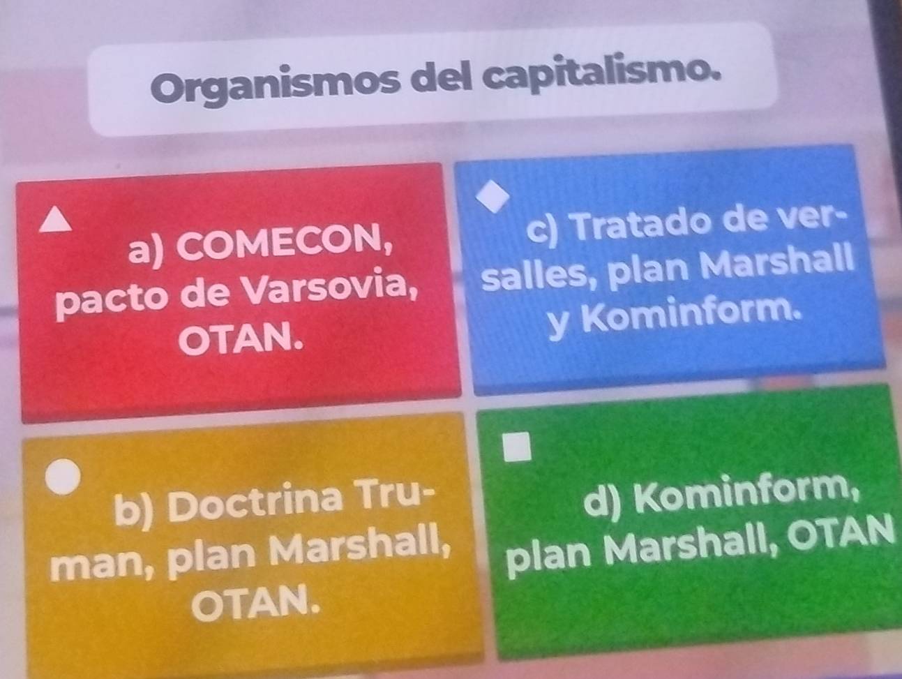 Organismos del capitalismo.
a) COMECON, c) Tratado de ver-
pacto de Varsovia, salles, plan Marshall
OTAN. y Kominform.
b) Doctrina Tru-
d) Kominform,
man, plan Marshall,
plan Marshall, OTAN
OTAN.