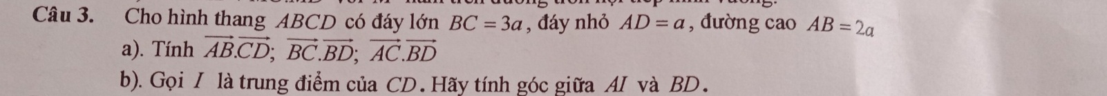 Cho hình thang ABCD có đáy lớn BC=3a , đáy nhỏ AD=a , đường cao AB=2a
a). Tính vector AB.vector CD; vector BC.vector BD; vector AC.vector BD
b). Gọi I là trung điểm của CD. Hãy tính góc giữa AI và BD.