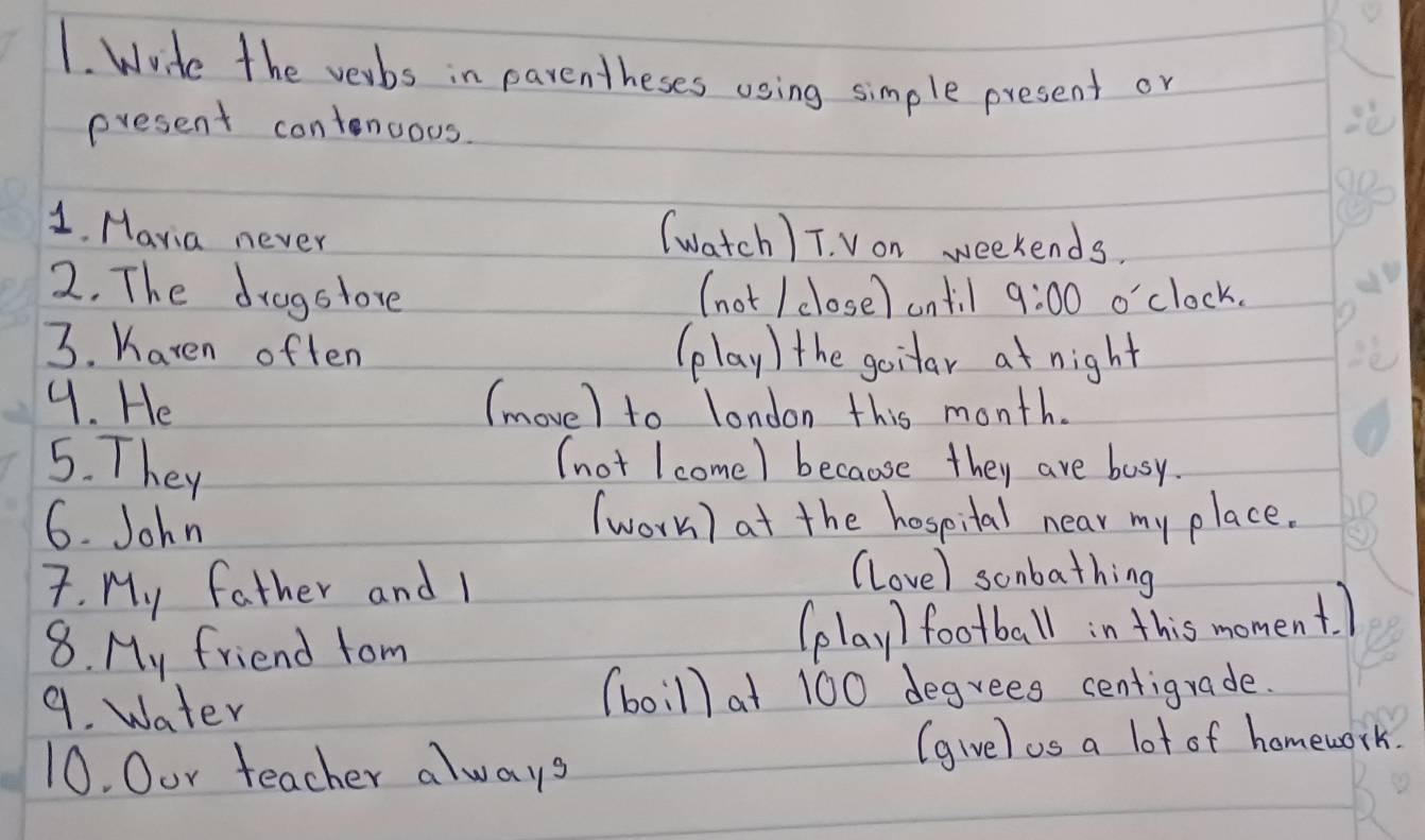 Wrde the verbs in parentheses using simple present or 
present contenous 
(watch ) T. Von weekends. 
1. Mavia never 9:00 o'clock. 
2. The drogstore (not / close) ontil 
3. Karen often (play) the goitar at night 
4. He (move) to london this month. 
5. They 
(not I come) because they are busy. 
6. John (work) at the hospital near my place. 
7. My father and I 
(love) sonbathing 
8. My friend tom football in this moment. ) 
le 1 
9. Water (boillat 100 degrees centigrade. 
10. Oor teacher always 
(givel as a lot of homework.