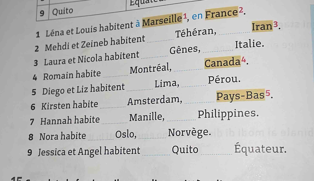 Quito Équate 
1 Léna et Louis habitent à Marseille ¹, en France². 
2 Mehdi et Zeineb habitent _Téhéran,_ 
Iran^3. 
Italie. 
3 Laura et Nicola habitent _Gênes,_ 
4 Romain habite _Montréal, _Canada4. 
5 Diego et Liz habitent _Lima, _Pérou. 
6 Kirsten habite _Amsterdam, _Pays-Bas5. 
7 Hannah habite _Manille, _Philippines. 
8 Nora habite _Oslo,_ Norvège. 
9 Jessica et Angel habitent_ Quito _Équateur.