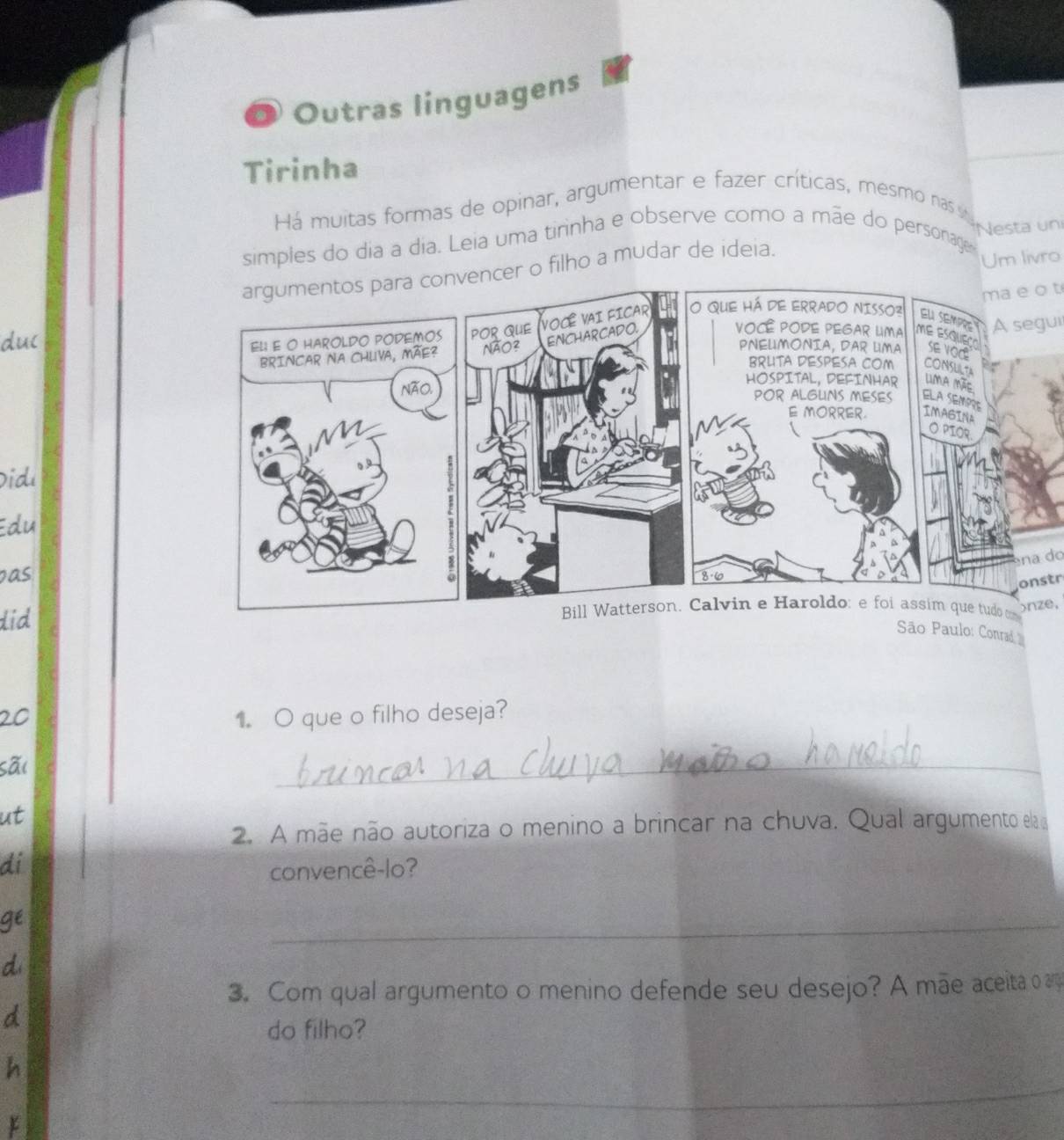 Outras linguagens 
Tirinha 
Há muitas formas de opinar, argumentar e fazer críticas, mesmo nas sa gesta un 
simples do dia a dia. Leia uma tirinha e observe como a mãe do personage 
encer o filho a mudar de ideia. 
Um livro 
ma e o t 
duc 
A segui 
Did 
Edu 
na d 
pas 
did 
onstr 
onze, 
São Paulo: Conrad 
20 1. O que o filho deseja? 
sãi 
_ 
ut 
2. A mãe não autoriza o menino a brincar na chuva. Qual argumento ela 
di 
convencê-lo? 
gé 
_ 
d 
3. Com qual argumento o menino defende seu desejo? A mãe aceita ag 
d 
do filho? 
_ 
h