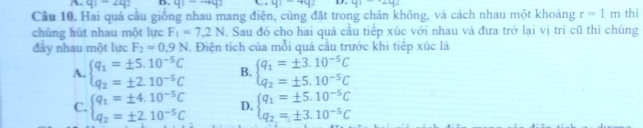 q1-2q2 D. q1-qq2 y1-4y2 D. 41-∠ 42
Cầu 10. Hai quả cầu giống nhau mang điện, cùng đặt trong chân không, và cách nhau một khoảng r=1m thì
chúng hút nhau một lực F_1=7.2N. Sau đó cho hai quả cầu tiếp xúc với nhau và đưa trở lại vị tri cũ thì chúng
đây nhau một lực F_2=0.9N. Điện tích của mỗi quả cầu trước khi tiếp xúc là
A. beginarrayl q_1=± 5.10^(-5)C q_2=± 2.10^(-5)Cendarray. B. beginarrayl q_1=± 3.10^(-5)C q_2=± 5.10^(-5)Cendarray.
C. beginarrayl q_1=± 4.10^(-5)C q_2=± 2.10^(-5)Cendarray. D. beginarrayl q_1=± 5.10^(-5)C q_2=± 3.10^(-5)Cendarray.