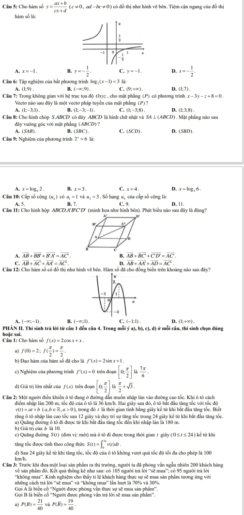 Cho hàm số y= (ax+b)/cx+d (c!= 0,ad-bc!= 0) có đồ thị như hình vẽ bên. Tiệm cận ngang của đồ thị
hàm số là:
A. x=-1. B. y=- 1/2 . C. y=-1. D. x=- 1/2 .
Câu 6: Tập nghiệm của bắt phương trình log _2(x-1)<3</tex> là:
A. (1;9). B. (-∈fty ;9). C. (9,+∈fty ). D. (1;7).
Câu 7: Trong không gian với hệ trục tọa độ Oxyz , cho mặt phẳng (P) có phương trình x-3y-z+8=0.
Vectơ nào sau đây là một vectơ pháp tuyển của mặt phẳng (P) ?
A. (1;-3;1). B. (1;-3;-1). C. (1;-3;8). D. (1;3;8).
Câu 8: Cho hình chóp S.ABCD có đáy ABCD là hình chữ nhật và SA⊥ (ABCD). Mặt phẳng nào sau
đây vuông góc với mặt phẳng (ABCD ) ?
A. (SAB). B. ( (SBC). C. (SCD). D,(SBD).
Câu 9: Nghiệm của phương trình 2^x=6la:
A. x=log _62. B. x=3. C. x=4. D. x=log _26.
Câu 10: Cấp số cộng (u_n) có u_1=1 và u_2=3 Số hạng # của cấp số cộng là:
A. 5. B. 7. C. 9. D. 11,
Câu 11: Cho hình hộp ABCD.A'B'C'D' (minh họa như hình bcn ). Phát biểu nào sau đây là đúng?
A. vector AB+vector BB'+vector B'A'=vector AC'. B. vector AB+vector BC'+vector C'D'=vector AC.
C. vector AB+vector AC+vector AA'=vector AC'. 4 vector AB+vector AA'+vector AD=vector AC.
Câu 12: Cho hàm số có đồ thị như hình vẽ bên. Hàm số đã cho đồng biến trên khoảng nào sau đây?
A. (-∈fty ;-1). B. (-∈fty ;1). C. (-1;1). D. (1;+∈fty ).
PHÀN II. Thí sinh trã lời từ câu 1 đến câu 4. Trong mỗi ya),b),c),d) ở mỗi câu, thí sinh chọn đúng
hoặc sai.
Câu 1: Cho hàm số f(x)=2cos x+x.
a) f(0)=2;f( π /2 )= π /2 .
b) Đạo hàm của hàm số đã cho là f'(x)=2sin x+1.
c) Nghiệm của phương trình f'(x)=0 trên đoạn [0; π /2 ] là  7π /6 .
d) Giá trị lớn nhất của f(x) trên đoạn [0; π /2 ] là  π /2 +sqrt(3).
Câu 2: Một người điều khiển ô tô đang ở đường dẫn muốn nhập làn vào đường cao tốc. Khi ô tô cách
điểm nhập làn 200 m, tốc độ của ô tô là 36 km/h. Hai giây sau đó, ô tô bắt đầu tăng tốc với tốc độ
v(t)=at+ b (a,b∈ R,a>0), , trong đó 7 là thời gian tính bằng giây kể từ khi bắt đầu tăng tốc. Biết
rằng ô tô nhập làn cao tốc sau 12 giây và duy trì sự tăng tốc trong 24 giây kể từ khi bắt đầu tăng tốc
a) Quãng đường ô tô đi được từ khi bắt đầu tăng tốc đến khi nhập làn là 180 m.
b) Giá trị của b là 10.
c) Quãng đường S(1) (đơn vị: mét) mả ô tô đi được trong thời gian 1 giãy (0≤ t≤ 24) kể từ khi
tăng tốc được tinh theo công thức S(t)=∈t _0^((3t)v(t)dt.
d) Sau 24 giây kể từ khi tăng tốc, tốc độ của ô tô không vượt quá tốc độ tổi đa cho phép là 100
km/h.
Câu 3: Trước khi đưa một loại sản phẩm ra thị trường, người ta đã phỏng vẫn ngẫu nhiên 200 khách hàng
về sản phẩm đó. Kết quả thống kê như sau: có 105 người trả lời “sẽ mua”; có 95 người trả lời
'không mua''. Kinh nghiệm cho thấy tỉ lệ khách hàng thực sự sẽ mua sản phẩm tương ứng với
những cách trả lời “sẽ mua” và “không mua” lần lượt là 70% và 30%.
Gọi Á là biển cổ “Người được phỏng vẫn thực sự sẽ mua sản phẩm”.
Gọi B là biển cổ ''Người được phỏng vấn trả lời sẽ mua sản phẩm”'.
a) P(B)=frac 21)40 và P(overline B)= 19/40 .