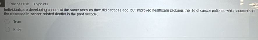True or False 0.5 points
Individuals are developing cancer at the same rates as they did decades ago, but improved healthcare prolongs the life of cancer patients, which accounts for
the decrease in cancer-related deaths in the past decade.
True
False